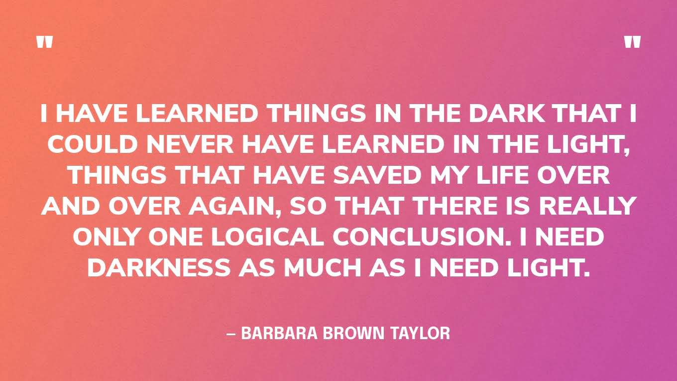 “I have learned things in the dark that I could never have learned in the light, things that have saved my life over and over again, so that there is really only one logical conclusion. I need darkness as much as I need light.” — Barbara Brown Taylor
