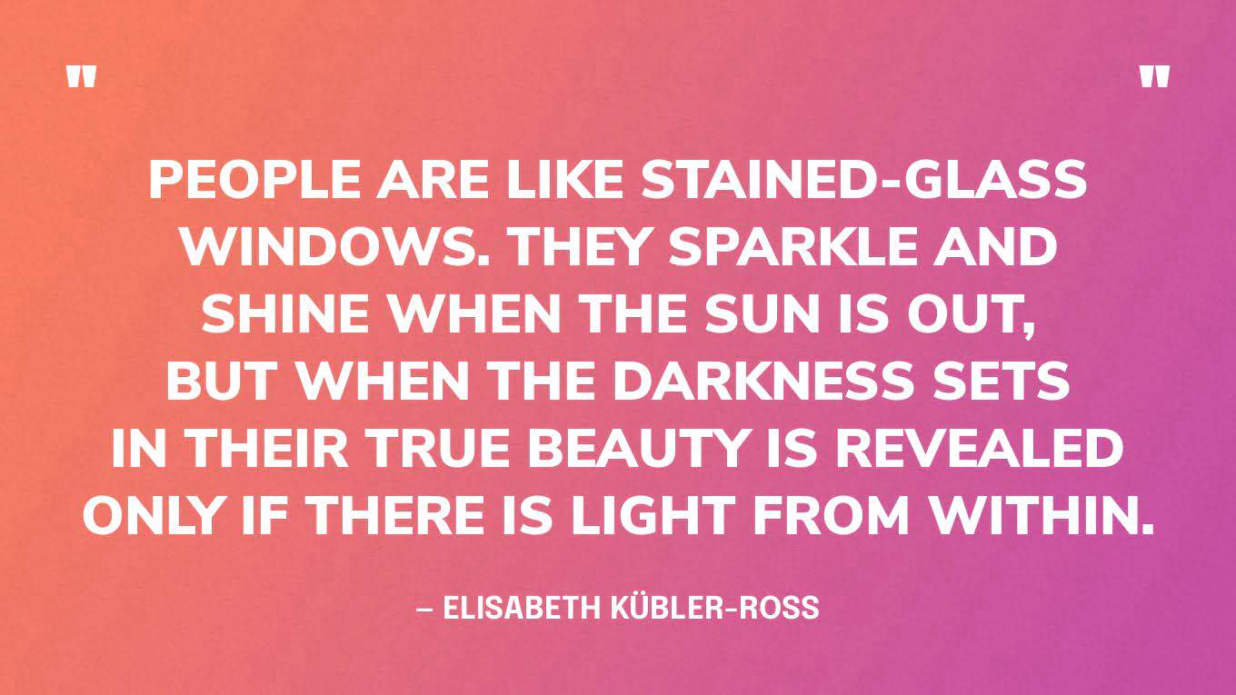 “People are like stained-glass windows. They sparkle and shine when the sun is out, but when the darkness sets in their true beauty is revealed only if there is light from within.” — Elisabeth Kübler-Ross‍