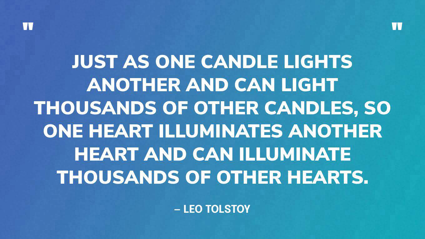 “Just as one candle lights another and can light thousands of other candles, so one heart illuminates another heart and can illuminate thousands of other hearts.” — Leo Tolstoy