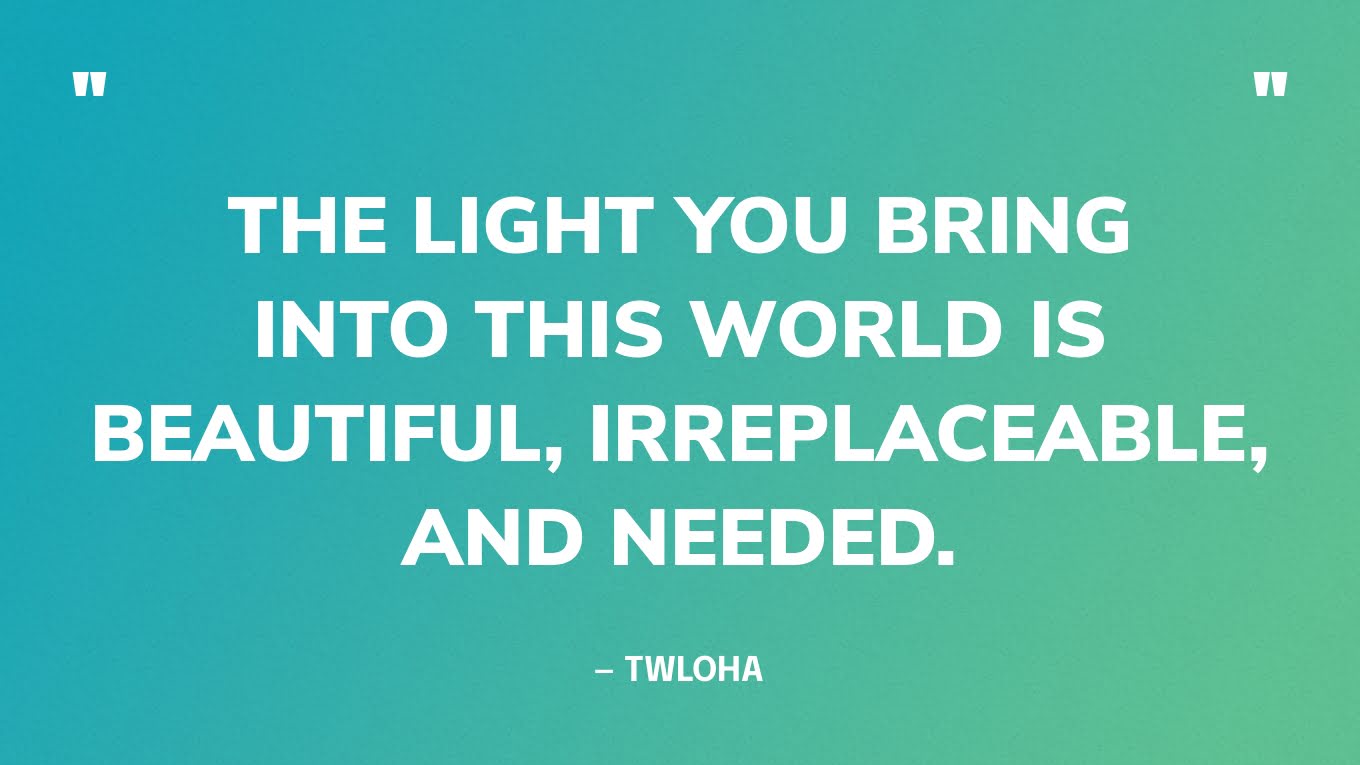 “The light you bring into this world is beautiful, irreplaceable, and needed.” — TWLOHA