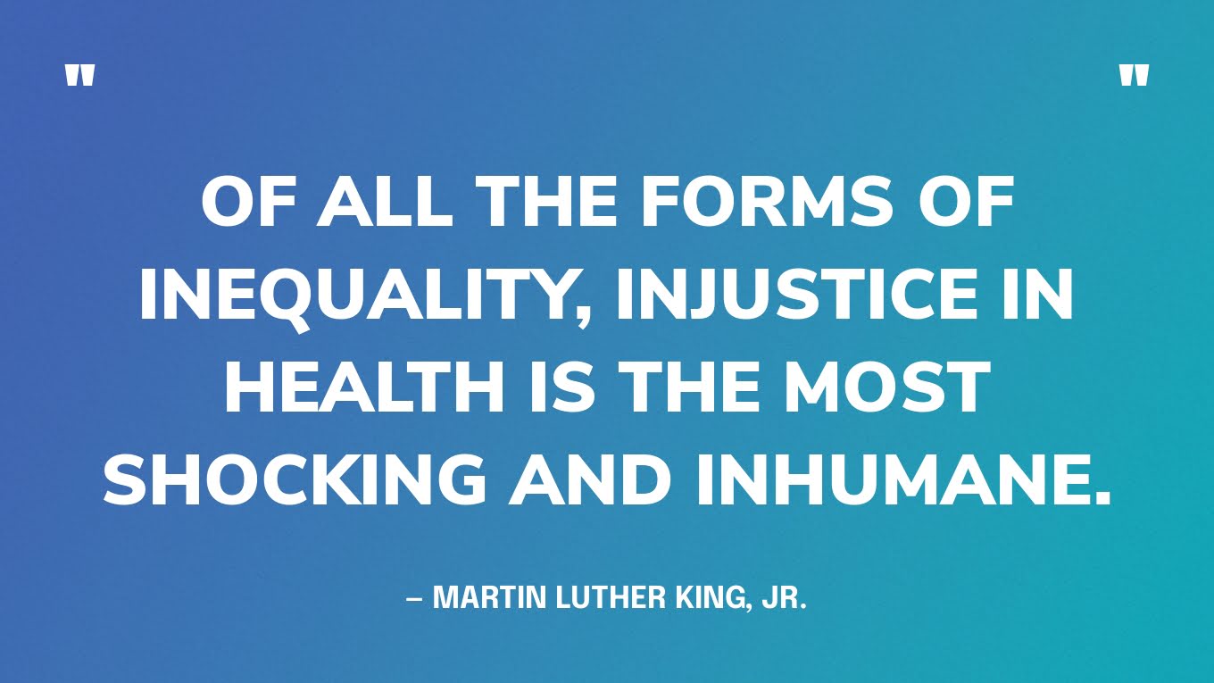 “Of all the forms of inequality, injustice in health is the most shocking and inhumane.” — Martin Luther King, Jr.