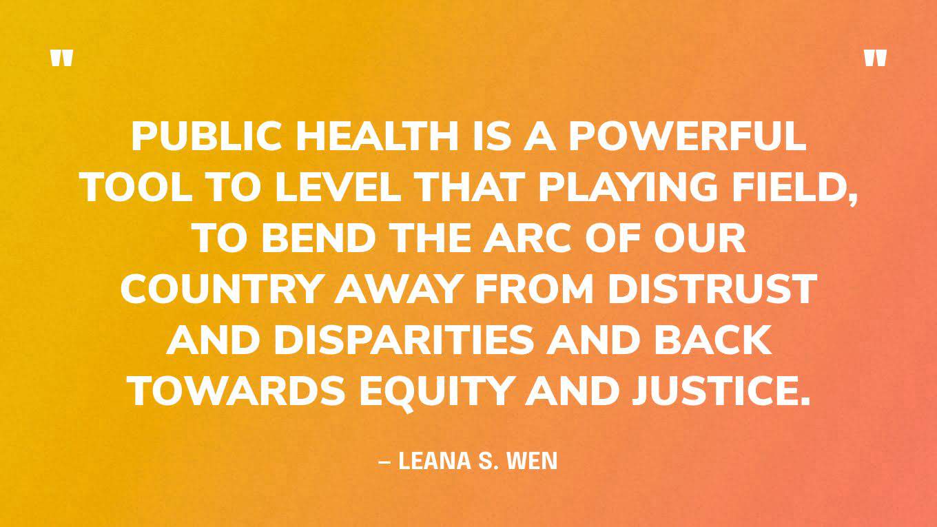 “Public health is a powerful tool to level that playing field, to bend the arc of our country away from distrust and disparities and back towards equity and justice.” — Leana S. Wen
