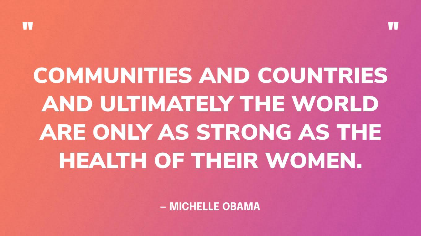 “Communities and countries and ultimately the world are only as strong as the health of their women.” — Michelle Obama