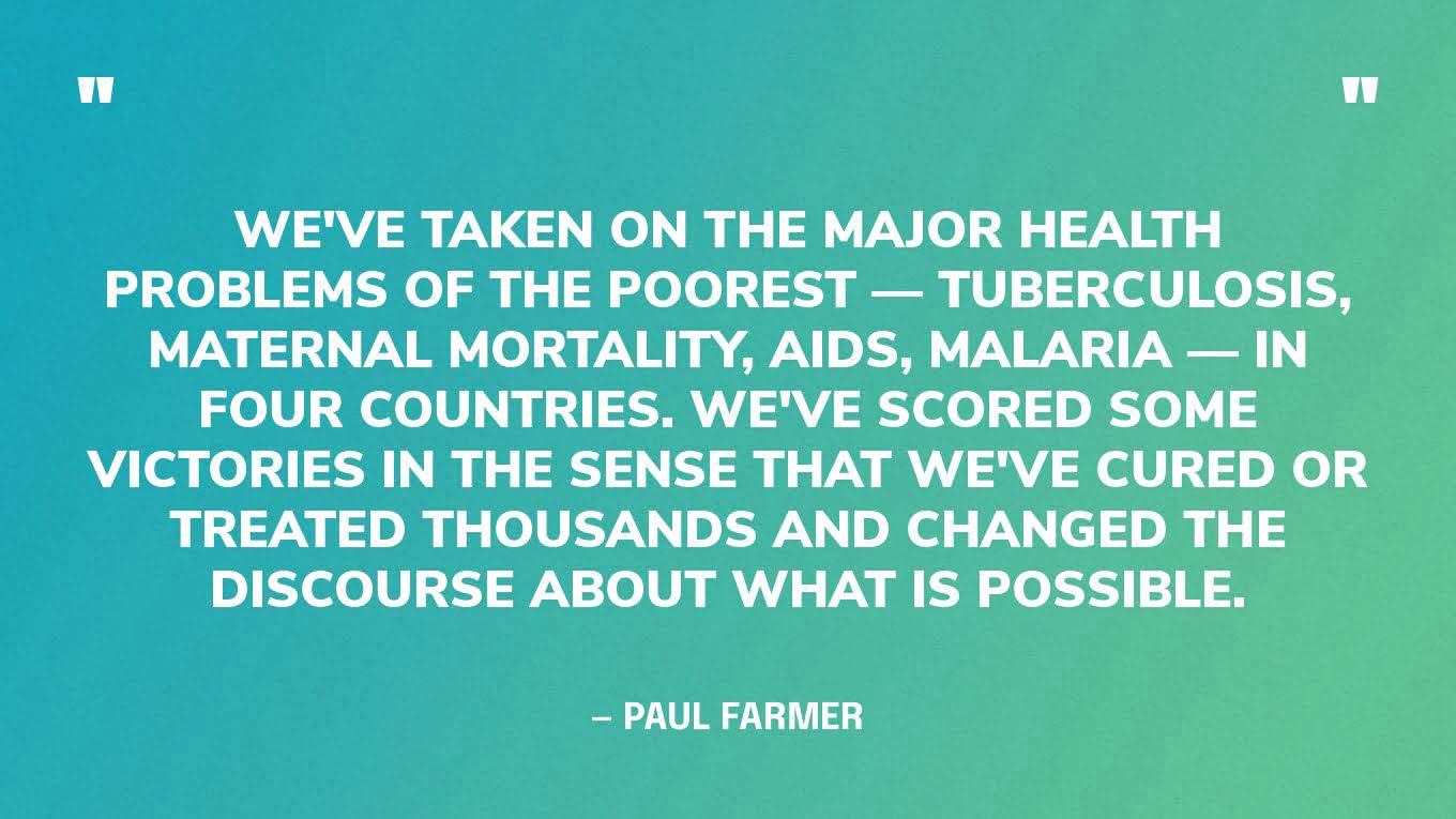 “We've taken on the major health problems of the poorest — tuberculosis, maternal mortality, AIDS, malaria — in four countries. We've scored some victories in the sense that we've cured or treated thousands and changed the discourse about what is possible.” — Paul Farmer‍