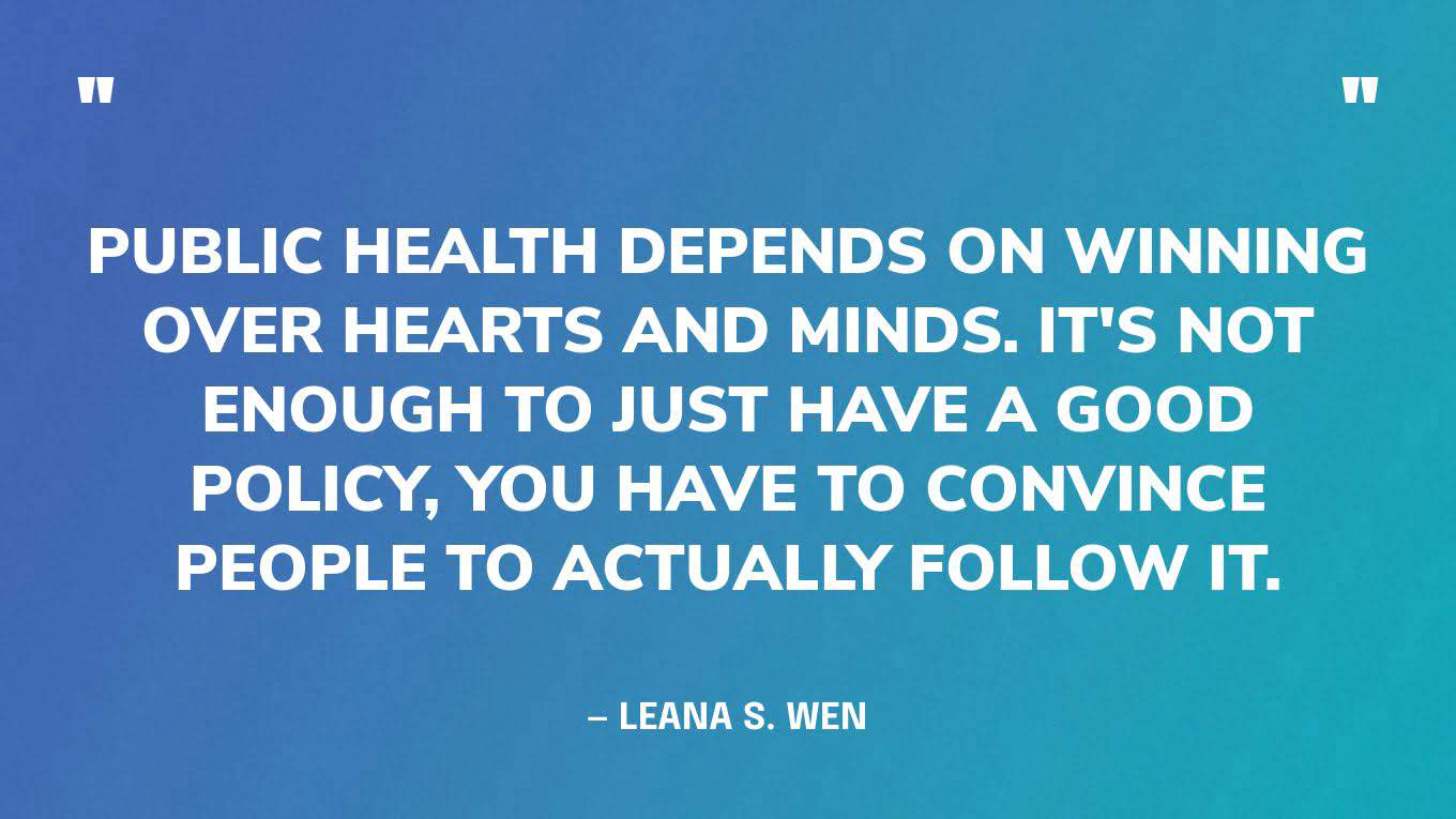 “Public health depends on winning over hearts and minds. It's not enough to just have a good policy, you have to convince people to actually follow it.” — Leana S. Wen‍