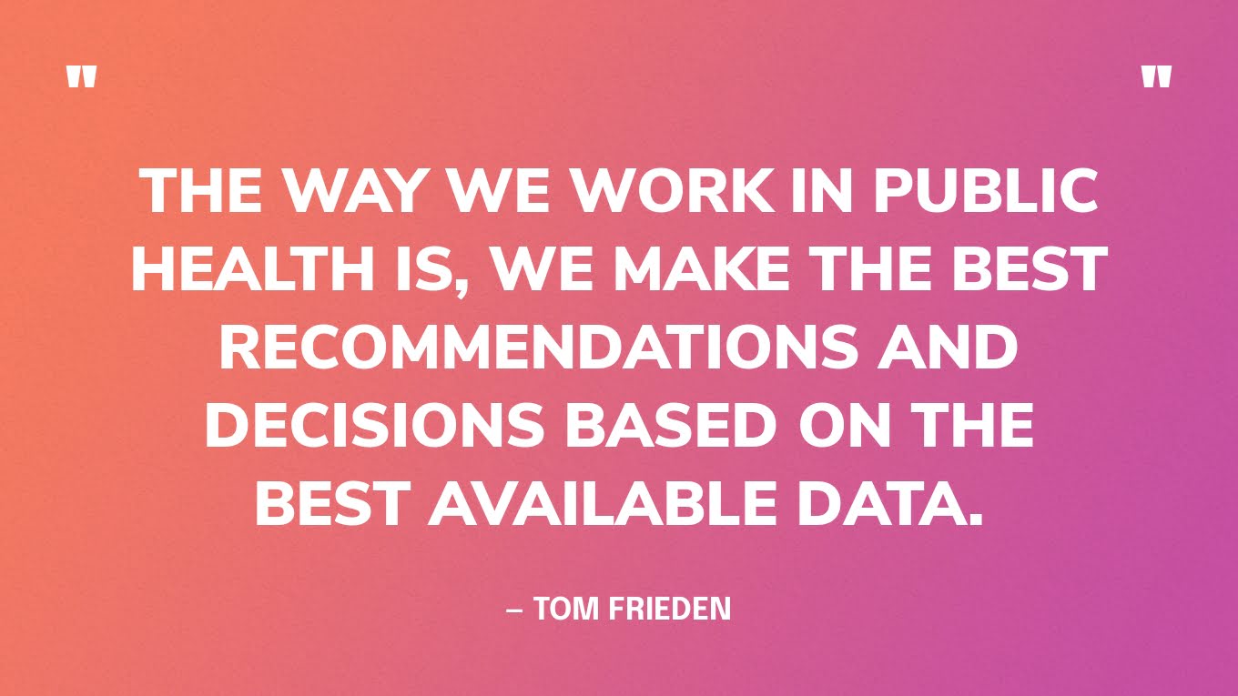 “The way we work in public health is, we make the best recommendations and decisions based on the best available data.” — Tom Frieden‍