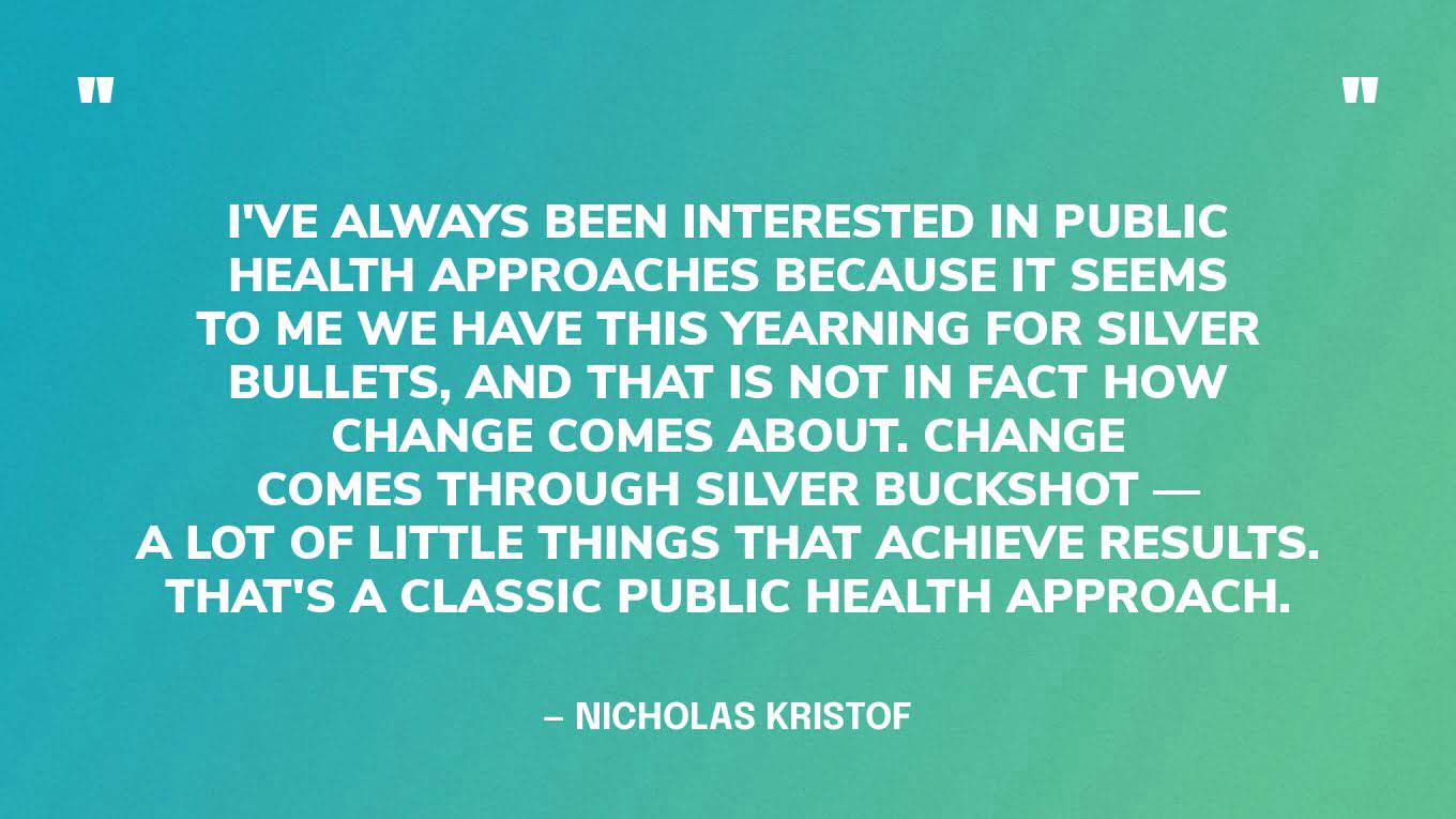 “I've always been interested in public health approaches because it seems to me we have this yearning for silver bullets, and that is not in fact how change comes about. Change comes through silver buckshot — a lot of little things that achieve results. That's a classic public health approach.” — Nicholas Kristof