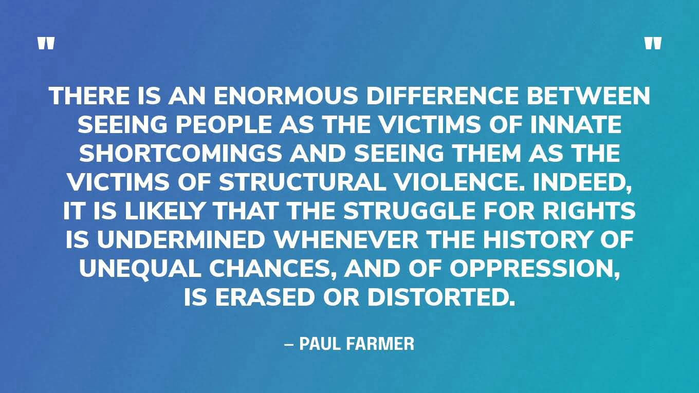 “There is an enormous difference between seeing people as the victims of innate shortcomings and seeing them as the victims of structural violence. Indeed, it is likely that the struggle for rights is undermined whenever the history of unequal chances, and of oppression, is erased or distorted.” — Paul Farmer