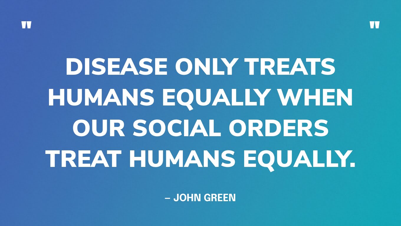 “Disease only treats humans equally when our social orders treat humans equally.” — John Green, The Anthropocene Reviewed