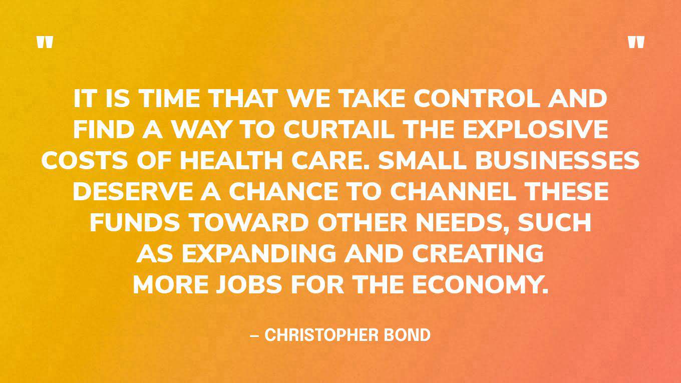 “It is time that we take control and find a way to curtail the explosive costs of health care. Small businesses deserve a chance to channel these funds toward other needs, such as expanding and creating more jobs for the economy.” — Christopher Bond‍