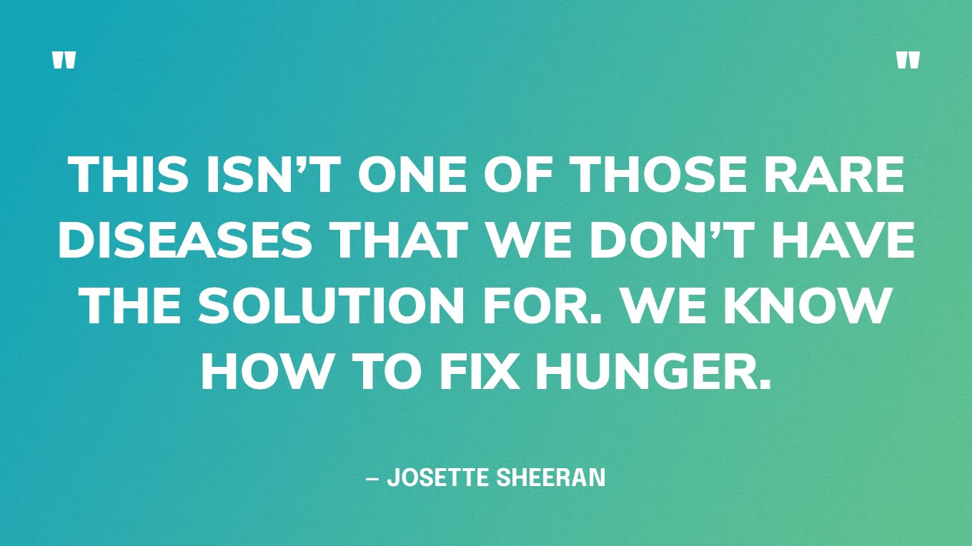 “This isn’t one of those rare diseases that we don’t have the solution for. We know how to fix hunger.” — Josette Sheeran