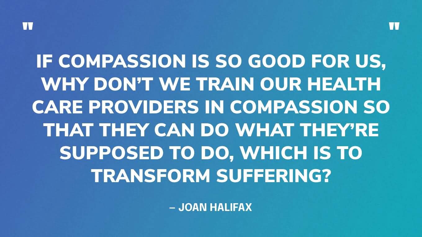 “If compassion is so good for us, why don’t we train our health care providers in compassion so that they can do what they’re supposed to do, which is to transform suffering?” — Joan Halifax