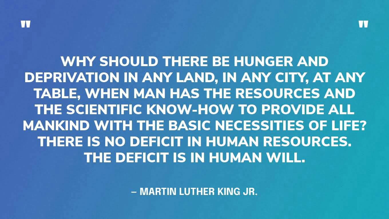 “Why should there be hunger and deprivation in any land, in any city, at any table, when man has the resources and the scientific know-how to provide all mankind with the basic necessities of life? There is no deficit in human resources. The deficit is in human will.” ‍— Martin Luther King Jr.