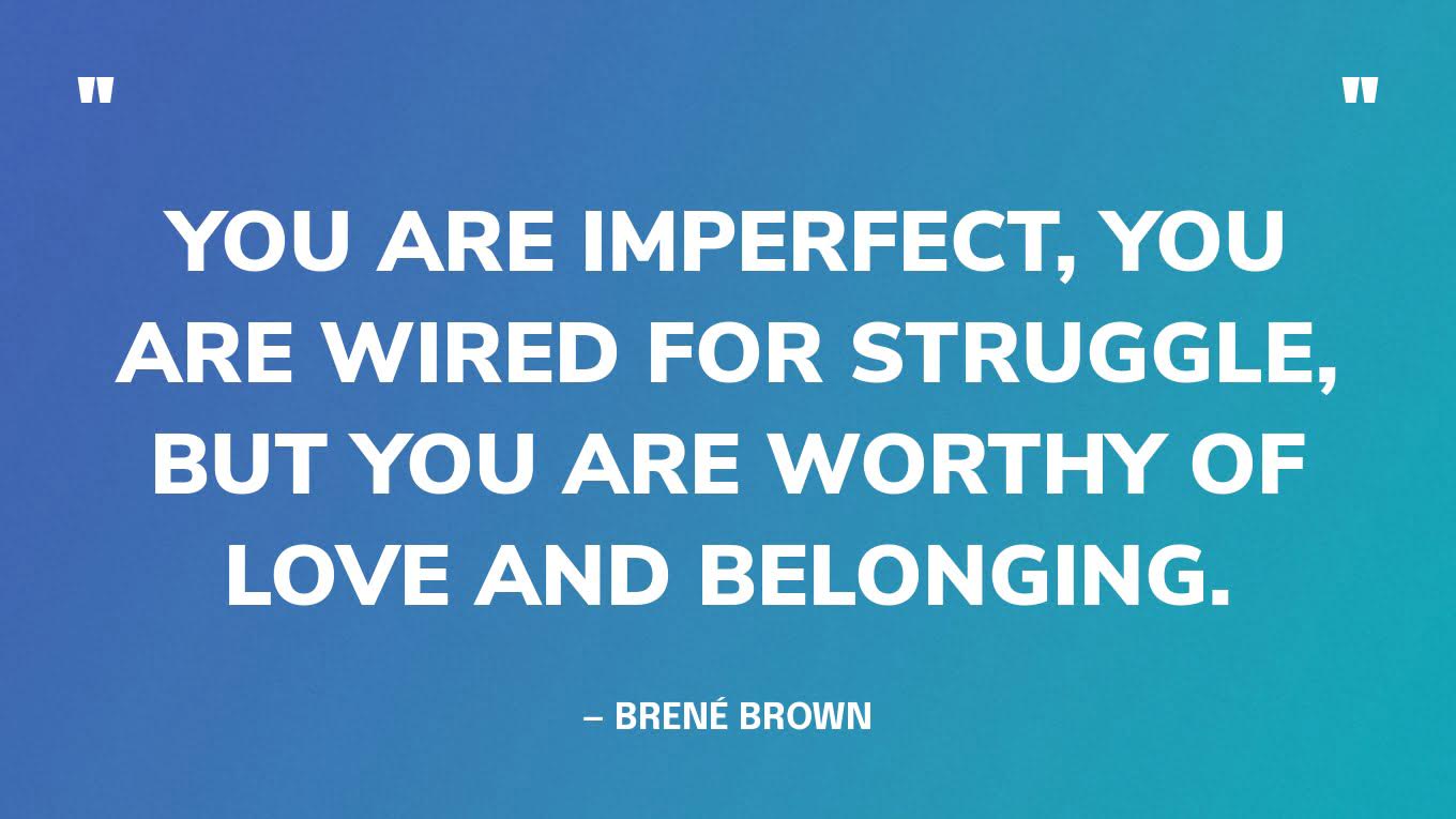 “You are imperfect, you are wired for struggle, but you are worthy of love and belonging.” — Brené Brown
