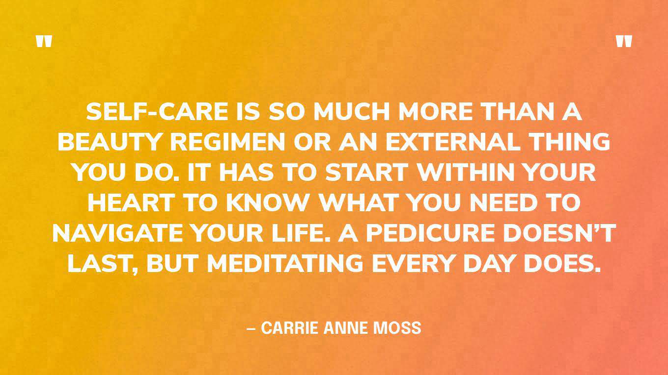“Self-care is so much more than a beauty regimen or an external thing you do. It has to start within your heart to know what you need to navigate your life. A pedicure doesn’t last, but meditating every day does.” — Carrie Anne Moss