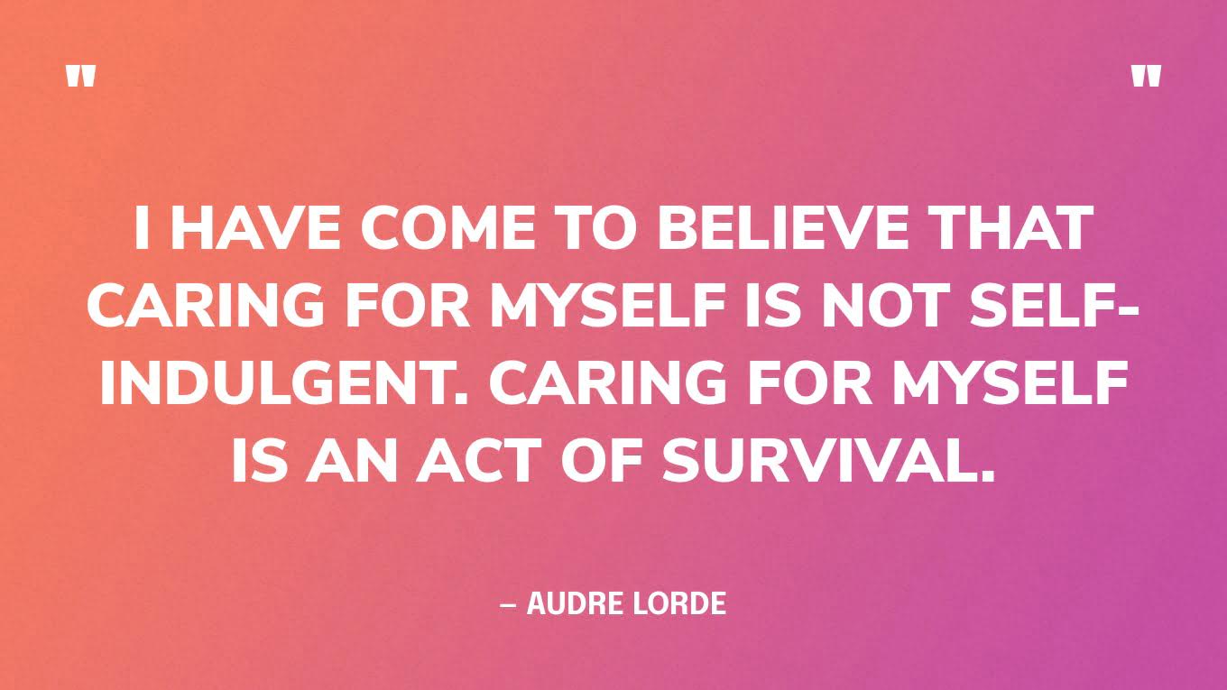 “I have come to believe that caring for myself is not self-indulgent. Caring for myself is an act of survival.” — Audre Lorde