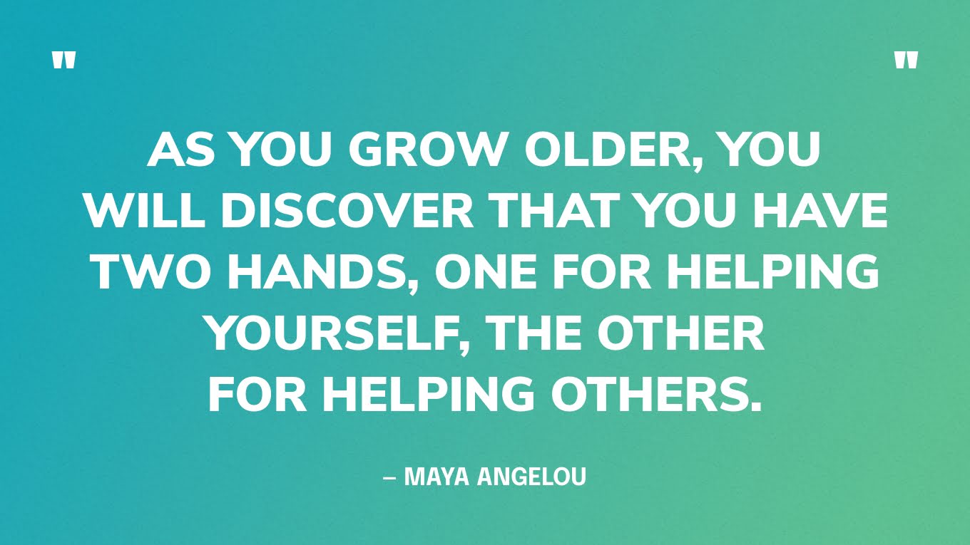 “As you grow older, you will discover that you have two hands, one for helping yourself, the other for helping others.” — Maya Angelou