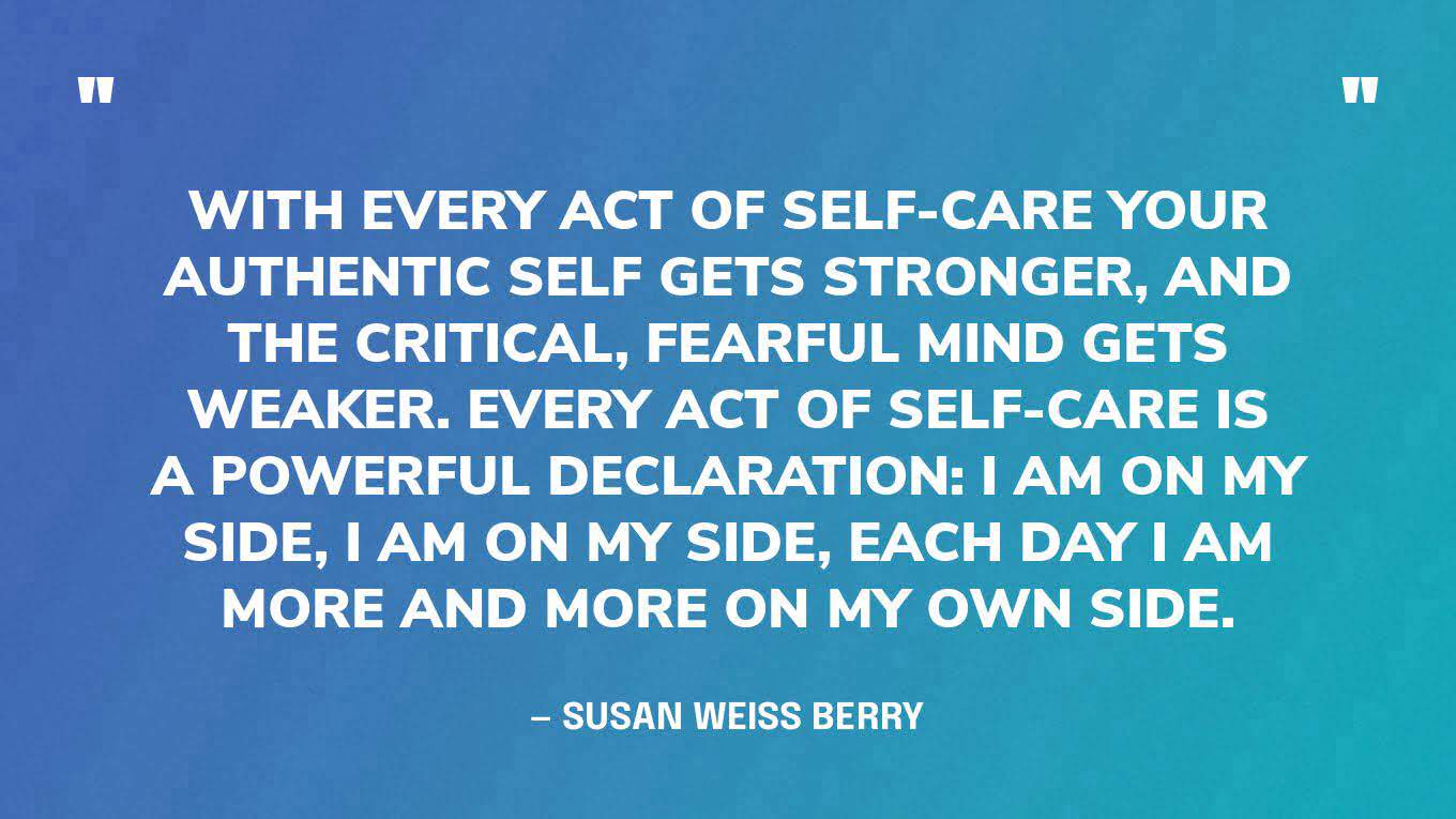 “With every act of self-care your authentic self gets stronger, and the critical, fearful mind gets weaker. Every act of self-care is a powerful declaration: I am on my side, I am on my side, each day I am more and more on my own side.” —  Susan Weiss Berry