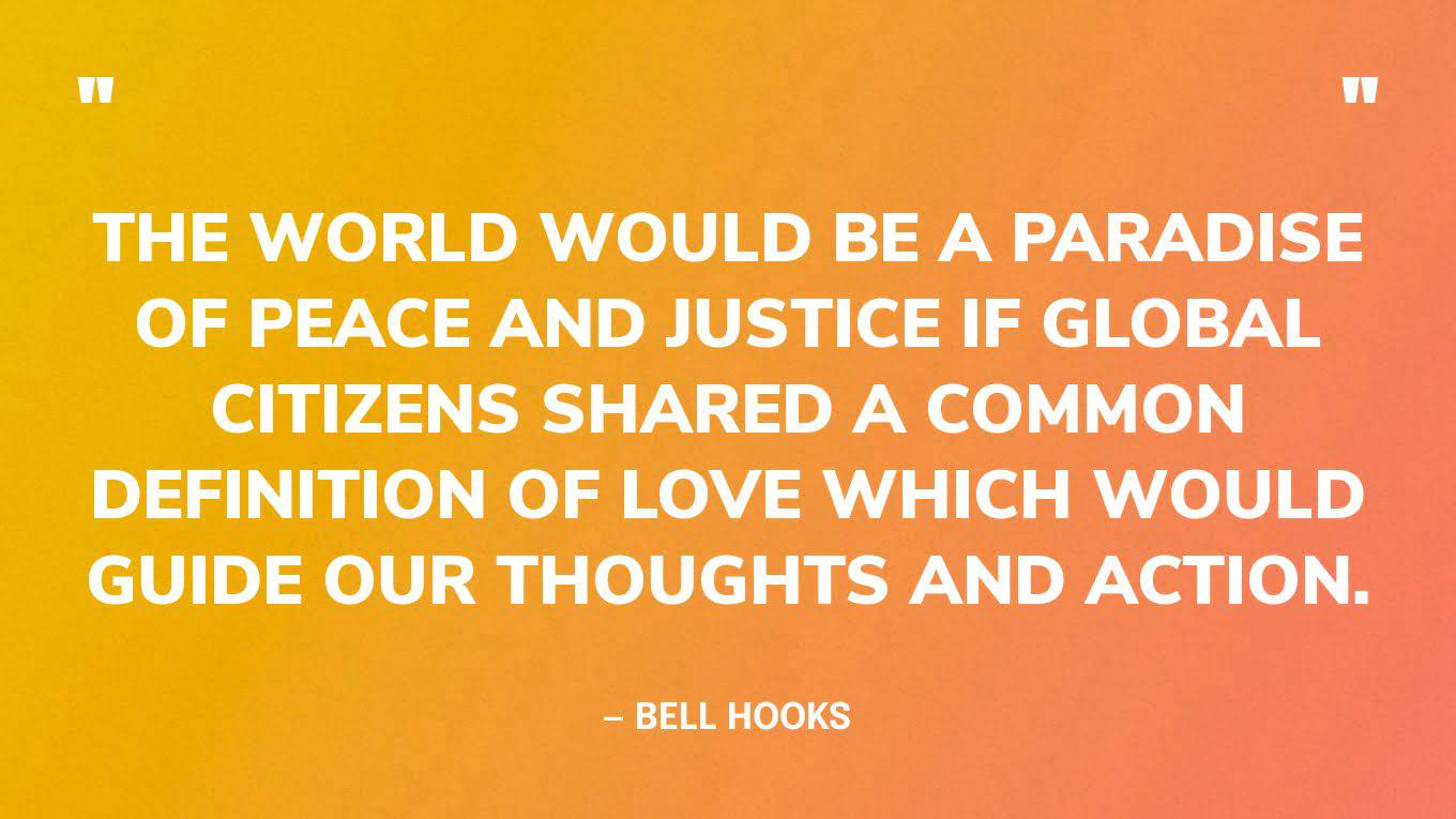 “The world would be a paradise of peace and justice if global citizens shared a common definition of love which would guide our thoughts and action.” — bell hooks