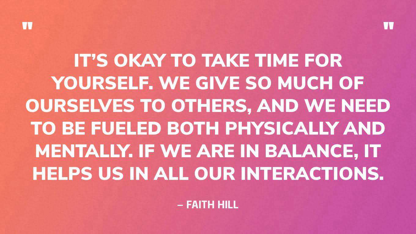 “It’s okay to take time for yourself. We give so much of ourselves to others, and we need to be fueled both physically and mentally. If we are in balance, it helps us in all our interactions.” — Faith Hill