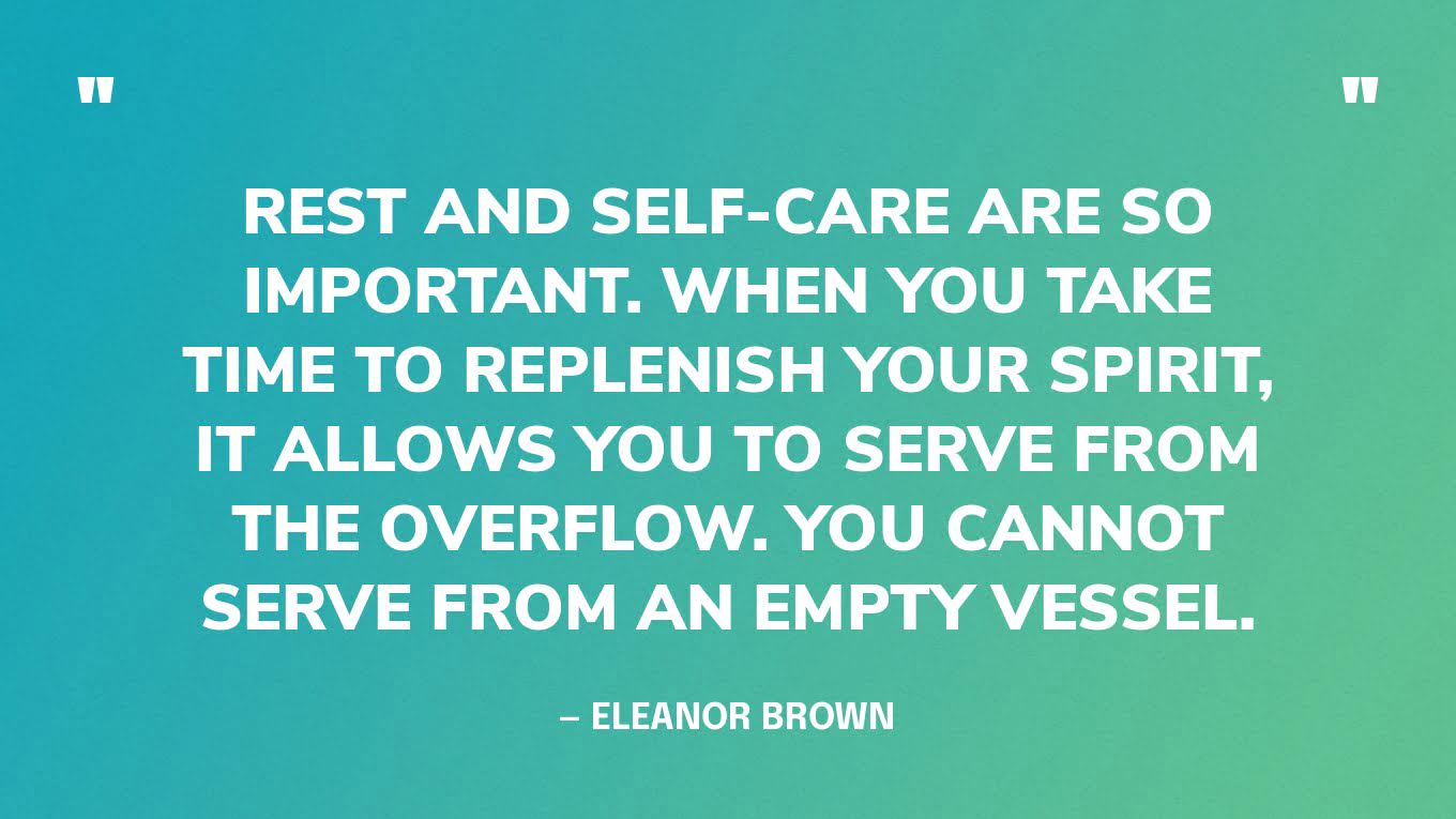 “Rest and self-care are so important. When you take time to replenish your spirit, it allows you to serve from the overflow. You cannot serve from an empty vessel.” — Eleanor Brown
