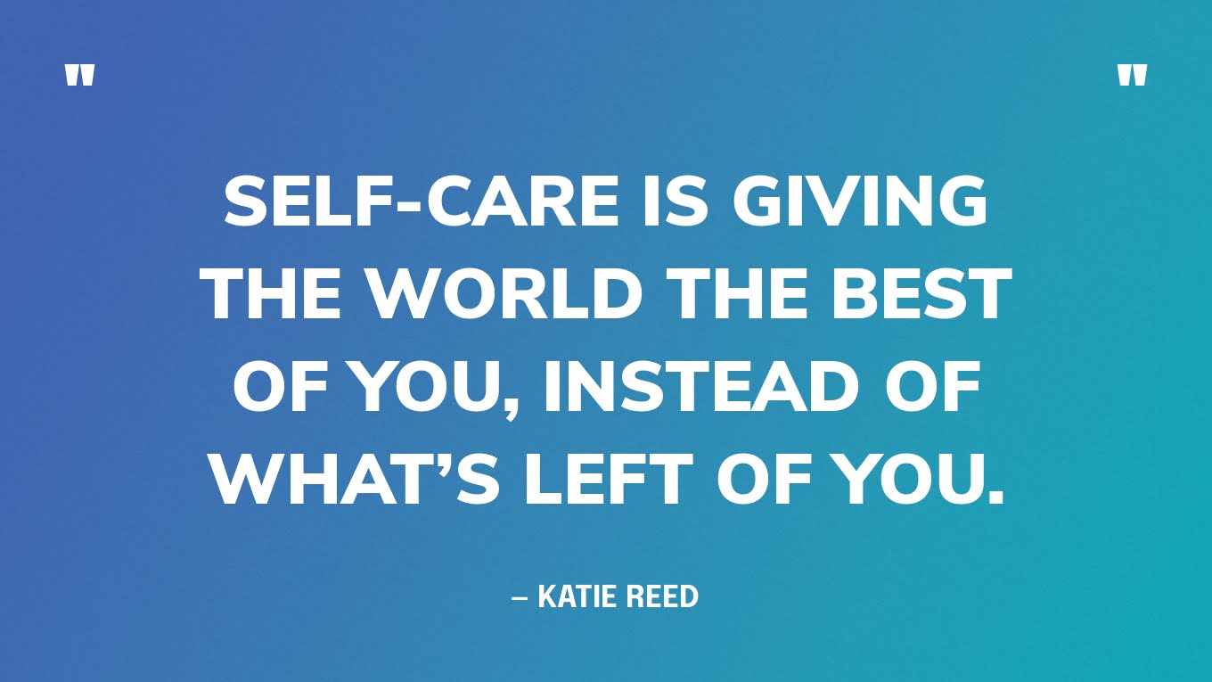 “Self-care is giving the world the best of you, instead of what’s left of you.” — Katie Reed