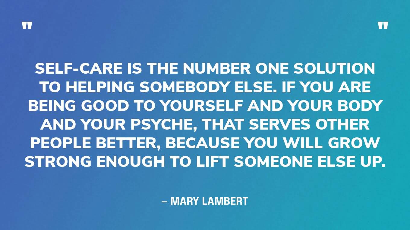 “Self-care is the number one solution to helping somebody else. If you are being good to yourself and your body and your psyche, that serves other people better, because you will grow strong enough to lift someone else up.” — Mary Lambert
