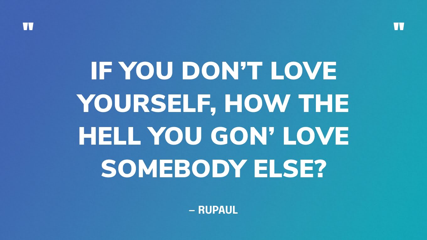 “If you don’t love yourself, how the hell you gon’ love somebody else?” — RuPaul