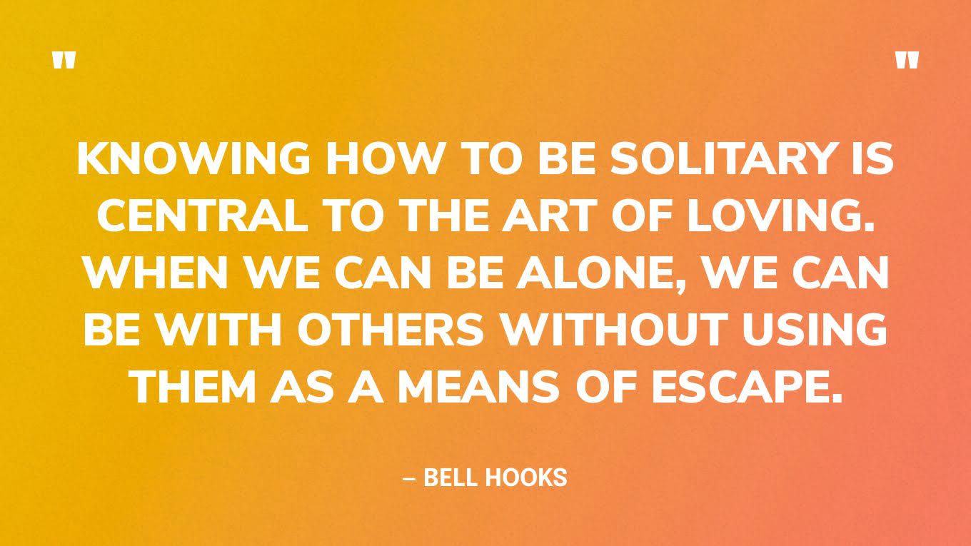 “Knowing how to be solitary is central to the art of loving. When we can be alone, we can be with others without using them as a means of escape.”— bell hooks