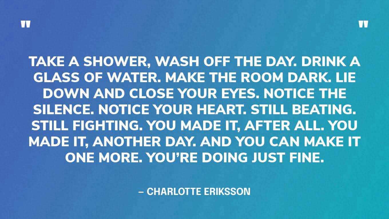 “Take a shower, wash off the day. Drink a glass of water. Make the room dark. Lie down and close your eyes. Notice the silence. Notice your heart. Still beating. Still fighting. You made it, after all. You made it, another day. And you can make it one more. You’re doing just fine.” — Charlotte Eriksson‍