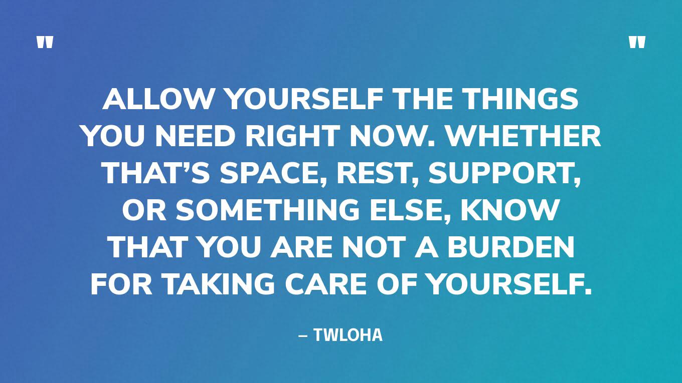 “Allow yourself the things you need right now. Whether that’s space, rest, support, or something else, know that you are not a burden for taking care of yourself.” — TWLOHA