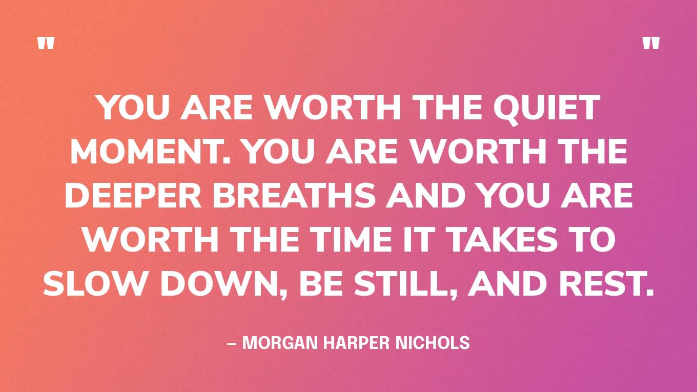 “You are worth the quiet moment. You are worth the deeper breaths and you are worth the time it takes to slow down, be still, and rest.” — Morgan Harper Nichols