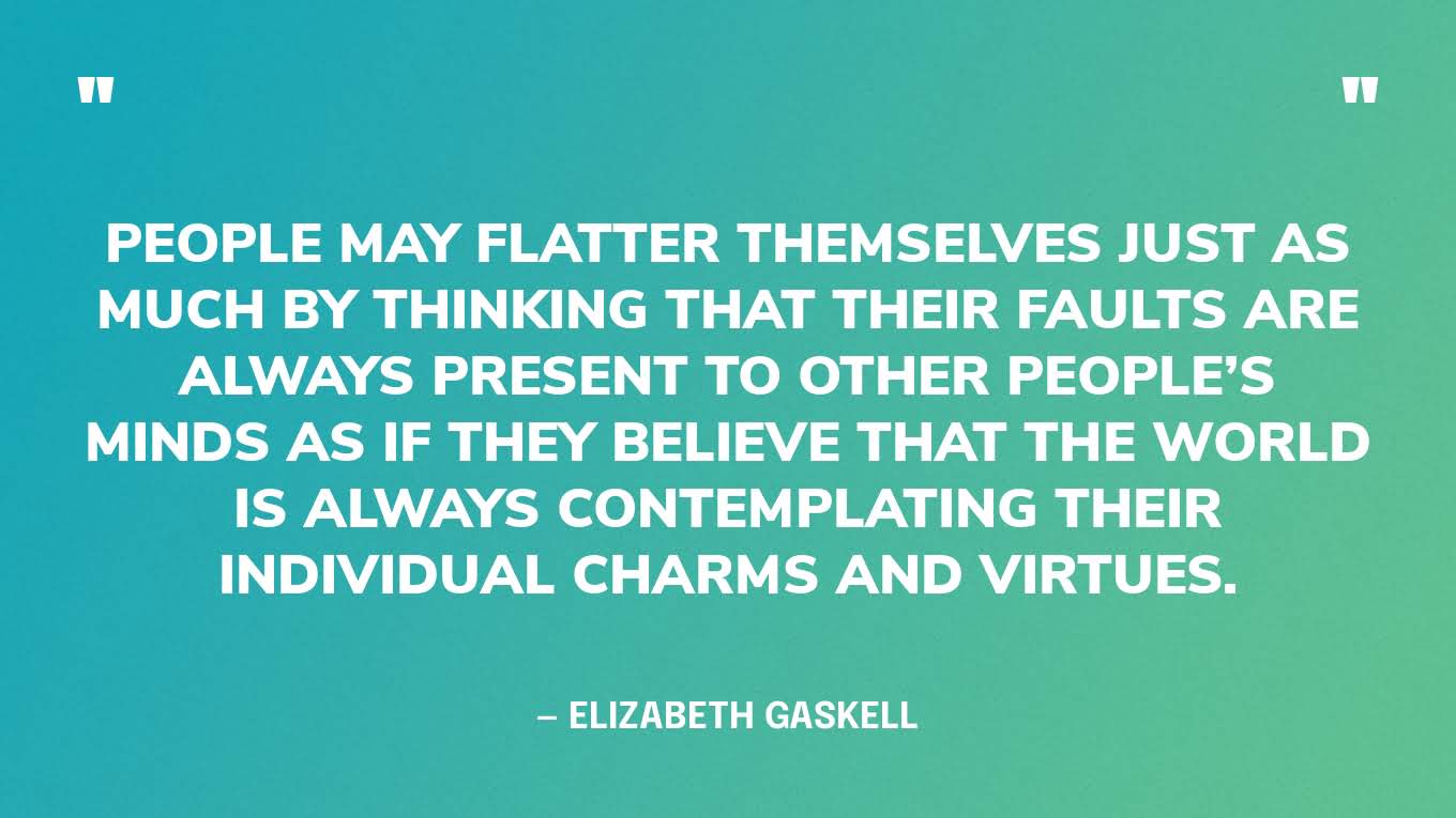 “People may flatter themselves just as much by thinking that their faults are always present to other people’s minds as if they believe that the world is always contemplating their individual charms and virtues.” — Elizabeth Gaskell