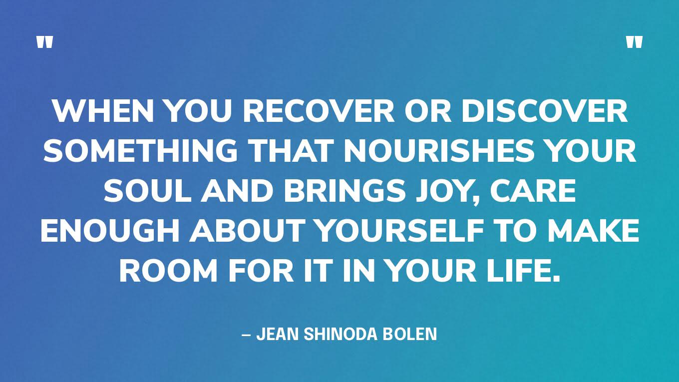 “When you recover or discover something that nourishes your soul and brings joy, care enough about yourself to make room for it in your life.” — Jean Shinoda Bolen
