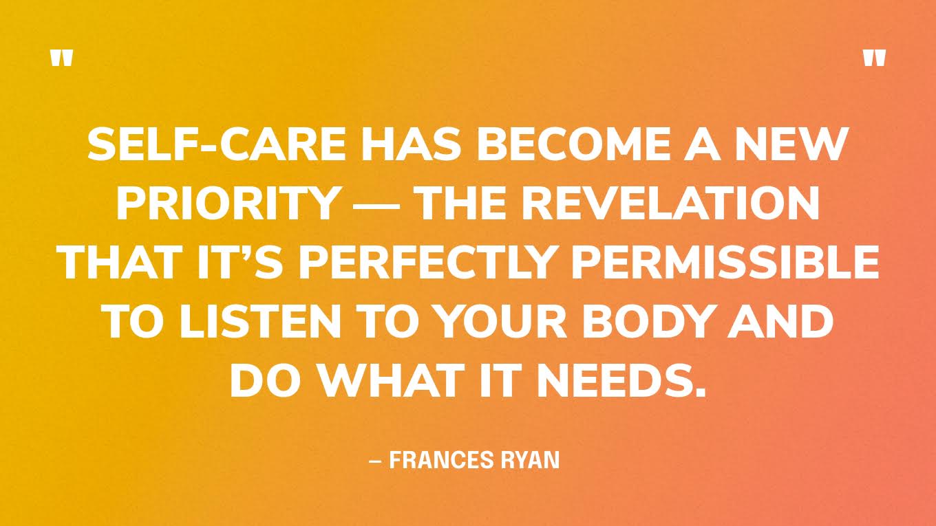“Self-care has become a new priority — the revelation that it’s perfectly permissible to listen to your body and do what it needs.” — Frances Ryan 