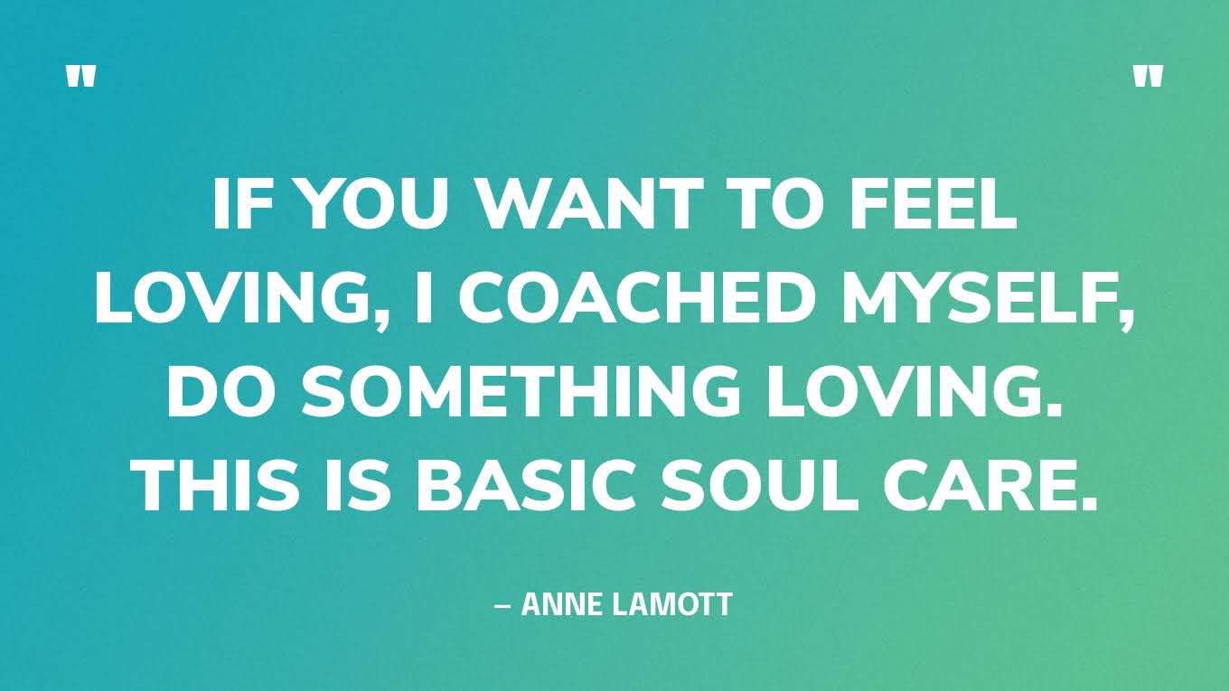 “If you want to feel loving, I coached myself, do something loving. This is basic soul care.” — Anne Lamott
