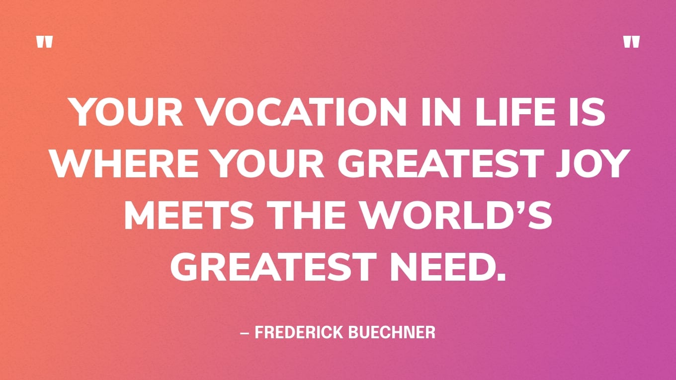 “Your vocation in life is where your greatest joy meets the world’s greatest need.” — Frederick Buechner