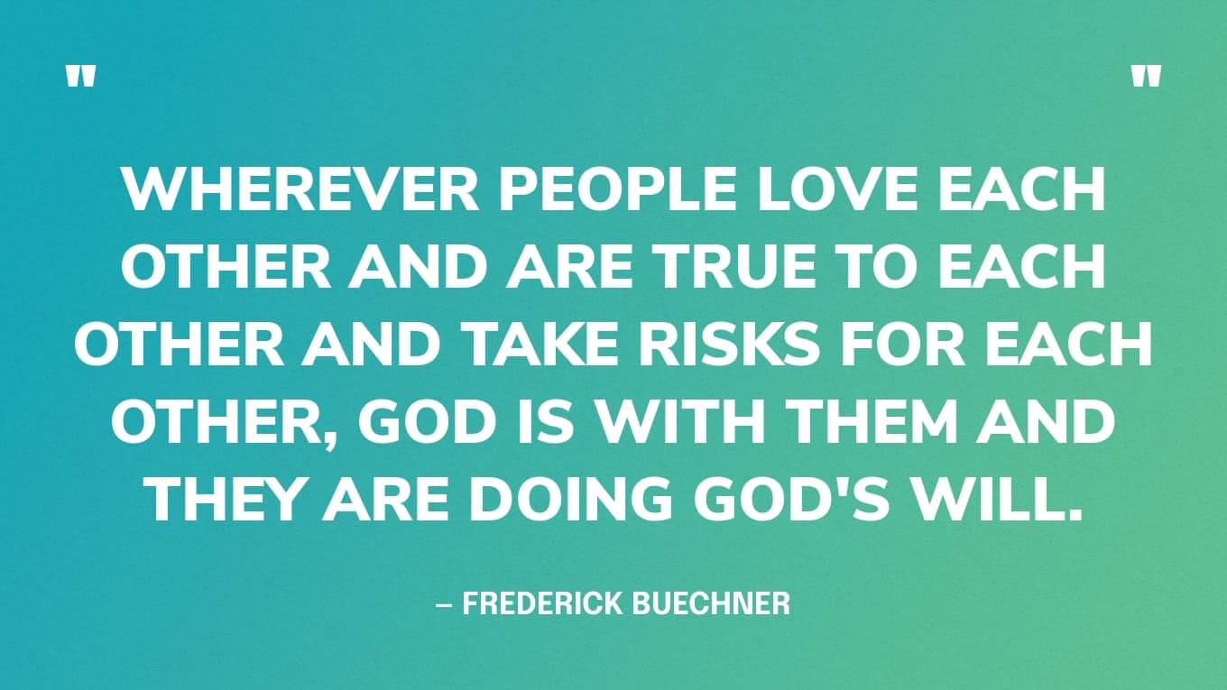 “Wherever people love each other and are true to each other and take risks for each other, God is with them and they are doing God's will.” — Frederick Buechner