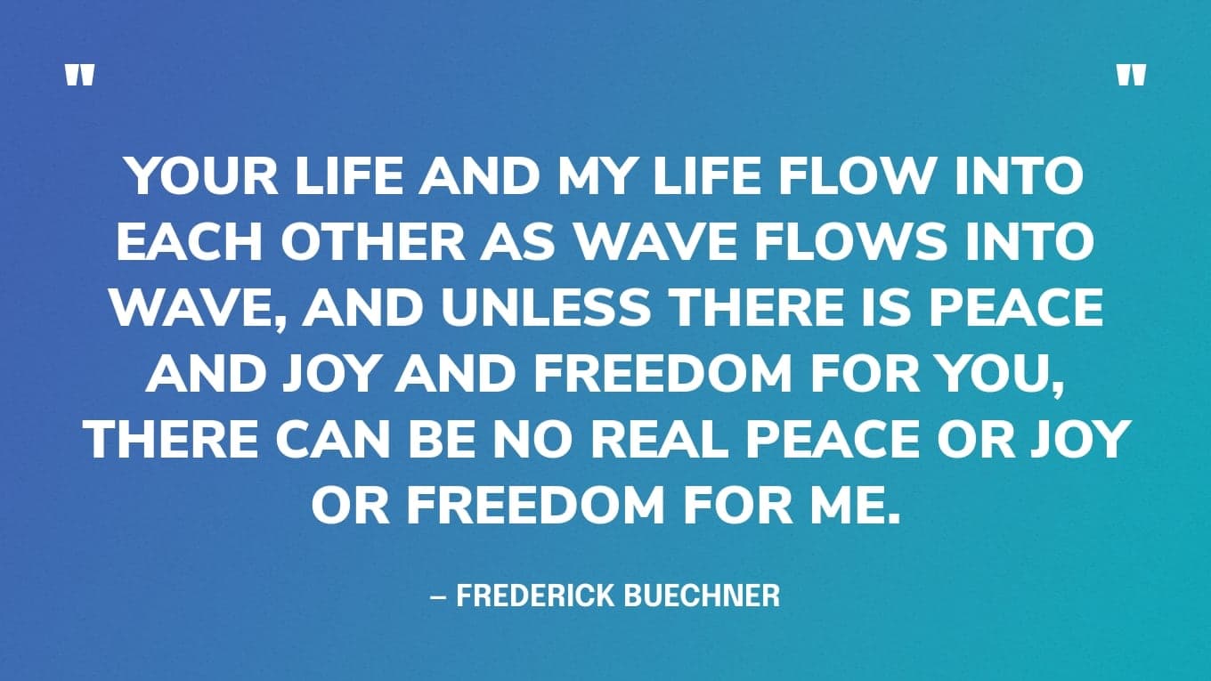 “Your life and my life flow into each other as wave flows into wave, and unless there is peace and joy and freedom for you, there can be no real peace or joy or freedom for me.” — Frederick Buechner