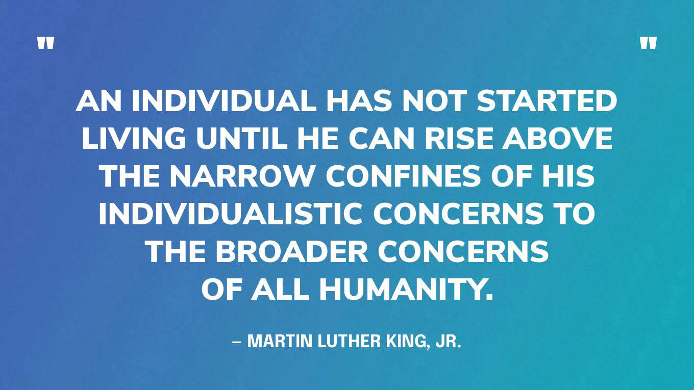“An individual has not started living until he can rise above the narrow confines of his individualistic concerns to the broader concerns of all humanity.” — Martin Luther King, Jr.