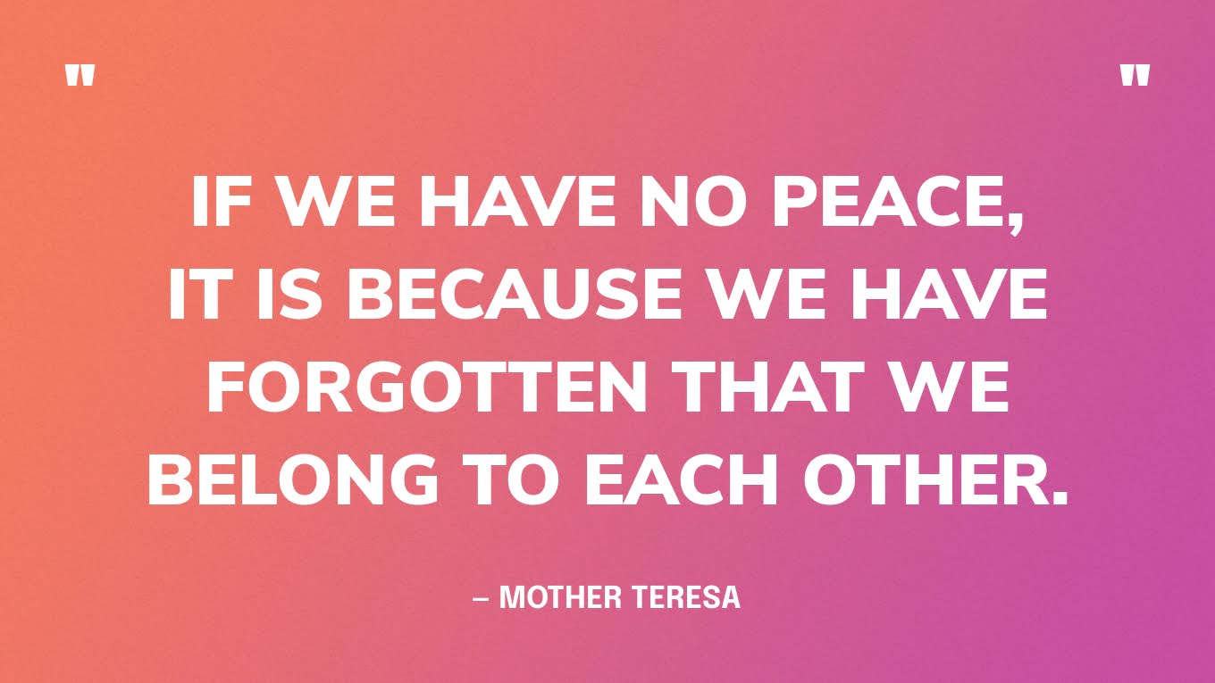 “If we have no peace, it is because we have forgotten that we belong to each other.” — Mother Teresa