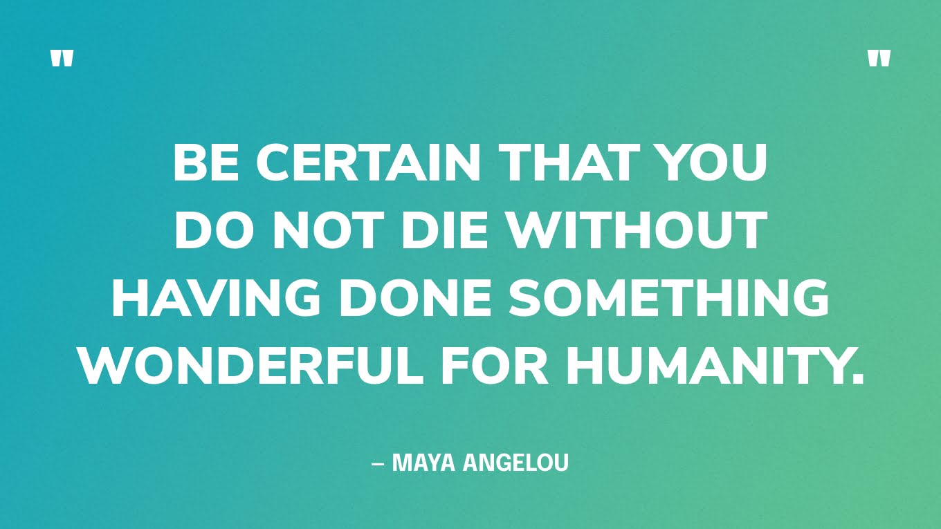 “Be certain that you do not die without having done something wonderful for humanity.” — Maya Angelou