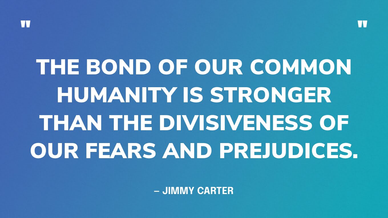 “The bond of our common humanity is stronger than the divisiveness of our fears and prejudices.” — Jimmy Carter