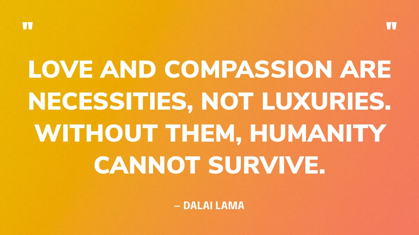 “Love and compassion are necessities, not luxuries. Without them, humanity cannot survive.” — Dalai Lama