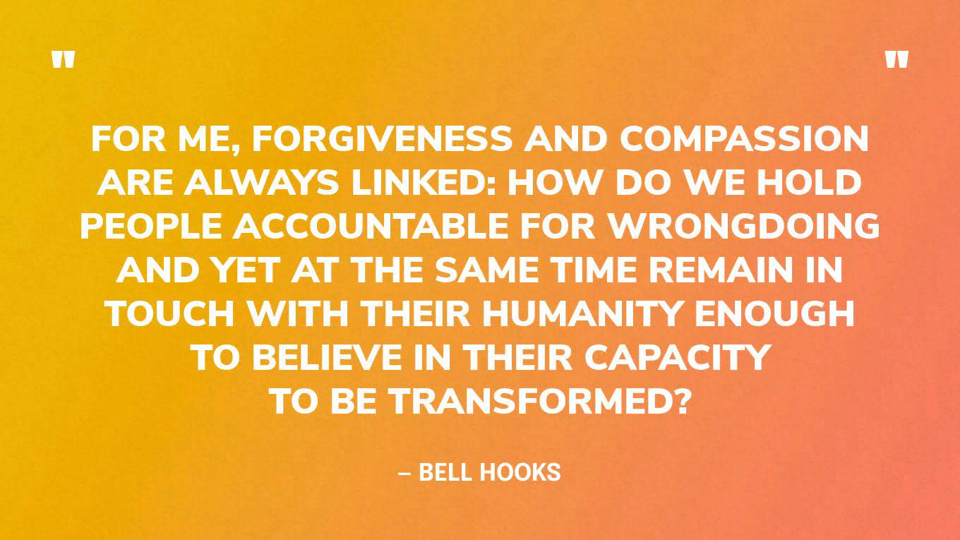 “For me, forgiveness and compassion are always linked: how do we hold people accountable for wrongdoing and yet at the same time remain in touch with their humanity enough to believe in their capacity to be transformed?” — bell hooks
