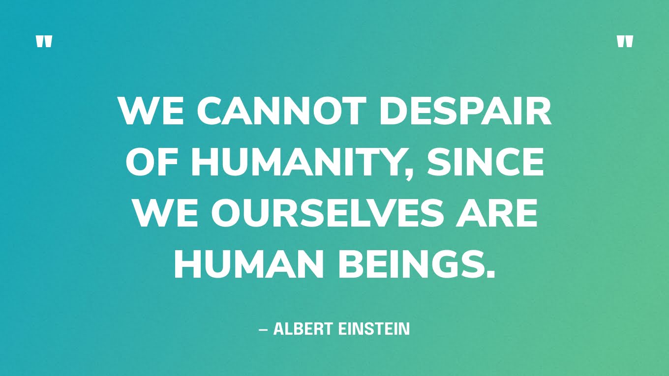 “We cannot despair of humanity, since we ourselves are human beings.” — Albert Einstein
