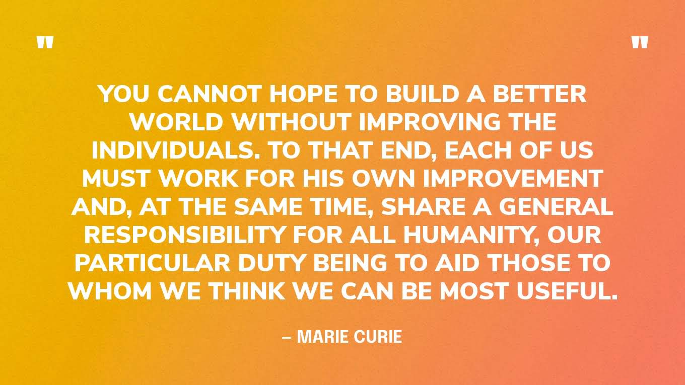 “You cannot hope to build a better world without improving the individuals. To that end, each of us must work for his own improvement and, at the same time, share a general responsibility for all humanity, our particular duty being to aid those to whom we think we can be most useful.” — Marie Curie