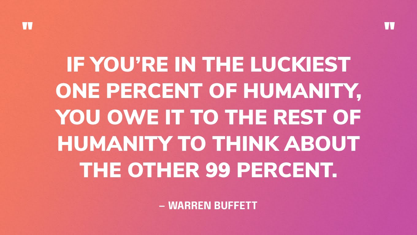“If you’re in the luckiest one percent of humanity, you owe it to the rest of humanity to think about the other 99 percent.” — Warren Buffett