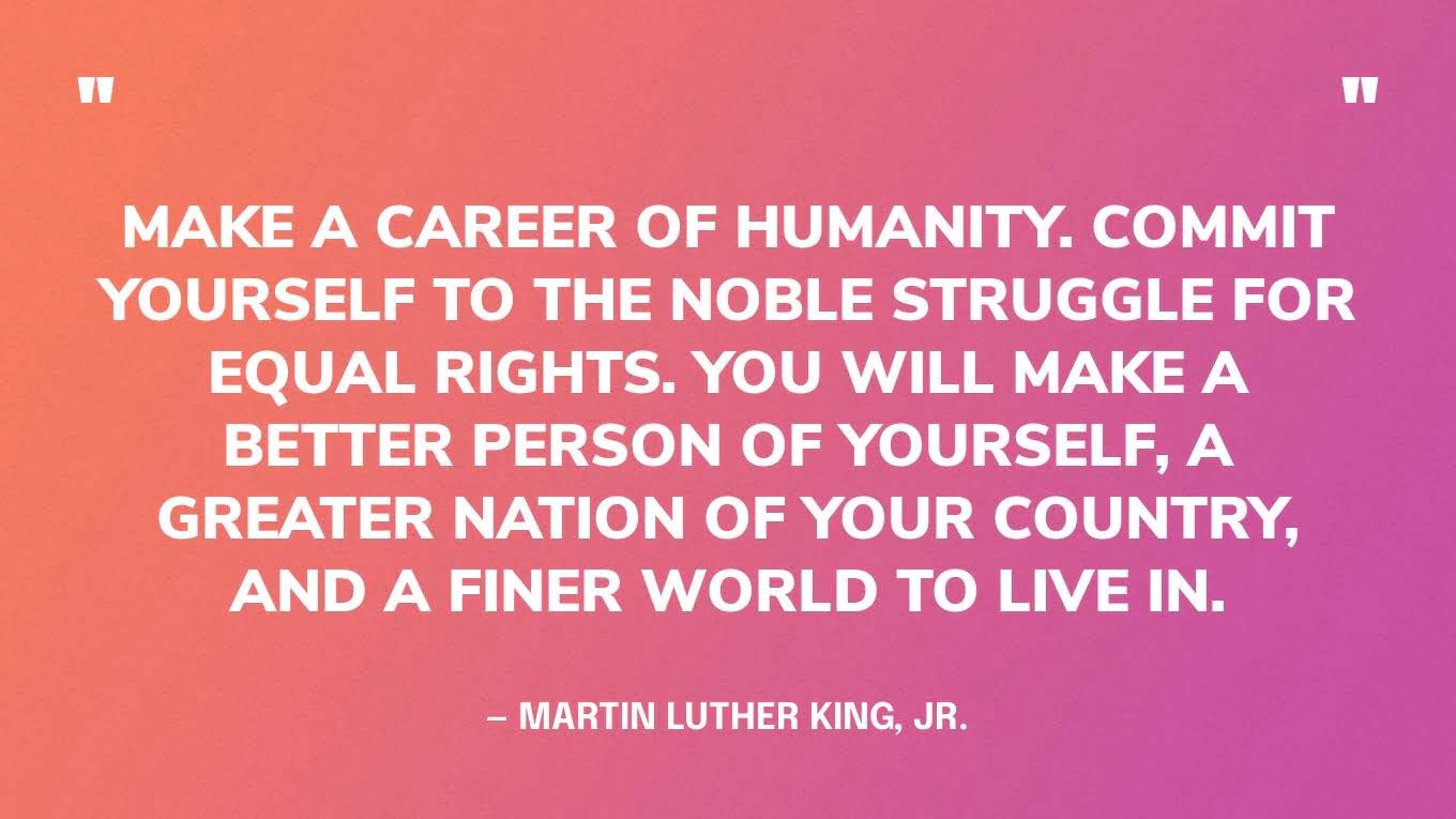 “Make a career of humanity. Commit yourself to the noble struggle for equal rights. You will make a better person of yourself, a greater nation of your country, and a finer world to live in.” — Martin Luther King, Jr.‍
