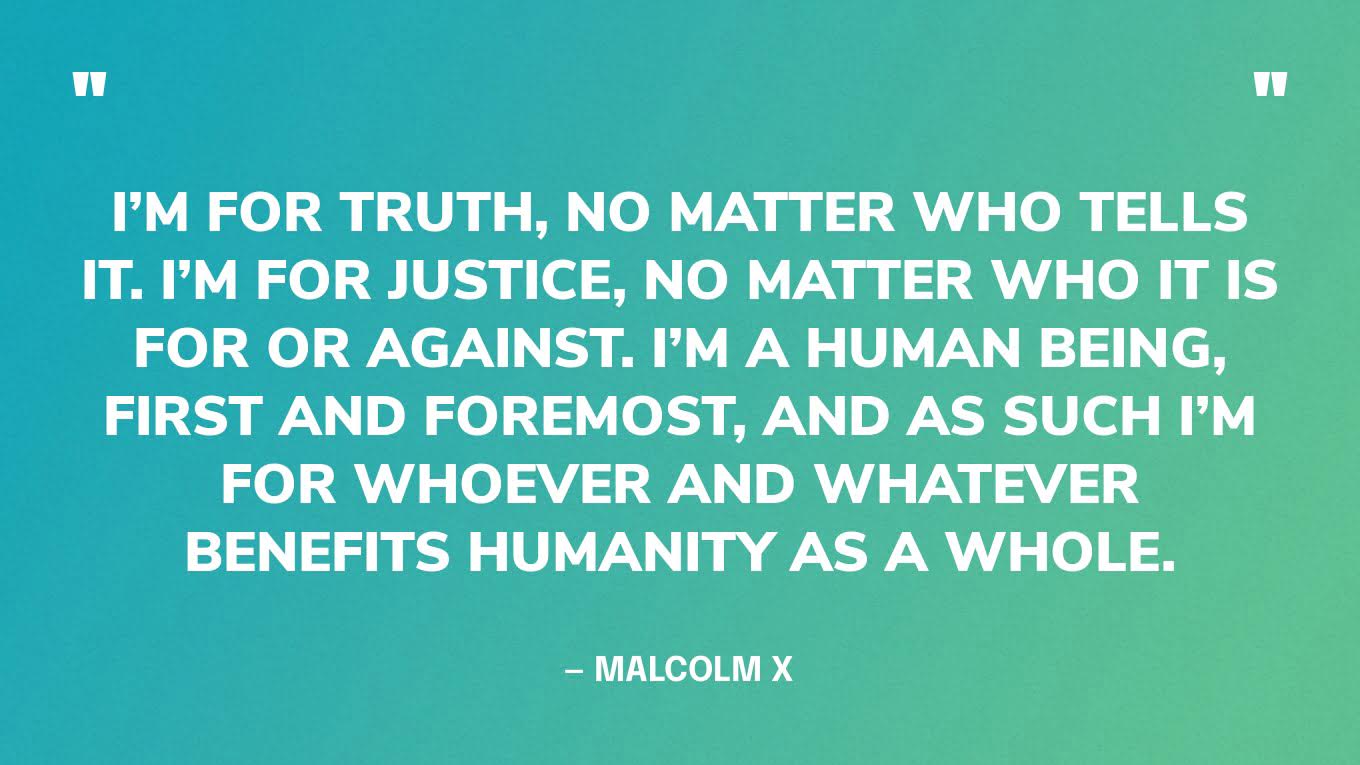 “I’m for truth, no matter who tells it. I’m for justice, no matter who it is for or against. I’m a human being, first and foremost, and as such I’m for whoever and whatever benefits humanity as a whole.” — Malcolm X